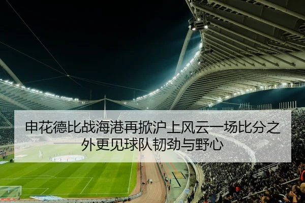 申花德比战海港再掀沪上风云一场比分之外更见球队韧劲与野心