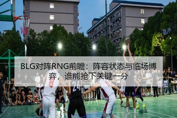 BLG对阵RNG前瞻：阵容状态与临场博弈，谁能抢下关键一分