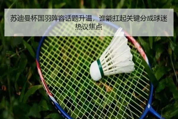 苏迪曼杯国羽阵容话题升温，谁能扛起关键分成球迷热议焦点